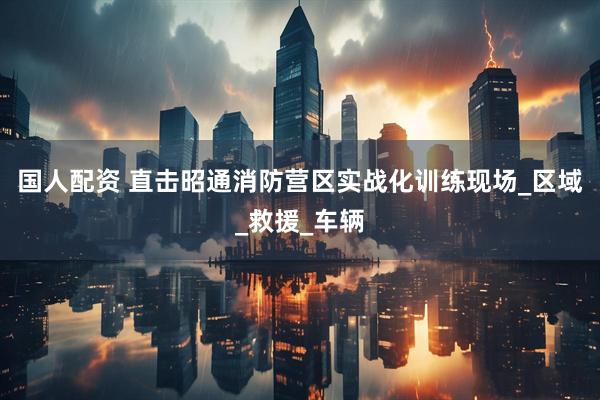 国人配资 直击昭通消防营区实战化训练现场_区域_救援_车辆