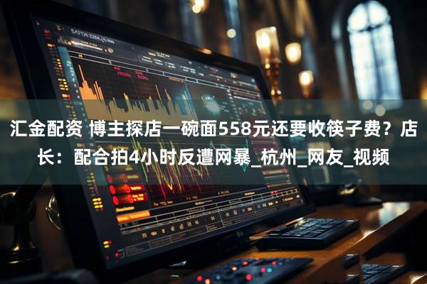 汇金配资 博主探店一碗面558元还要收筷子费？店长：配合拍4小时反遭网暴_杭州_网友_视频