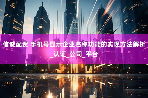 信诚配资 手机号显示企业名称功能的实现方法解析_认证_公司_平台