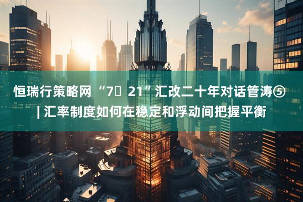 恒瑞行策略网 “7・21”汇改二十年对话管涛⑤ | 汇率制度如何在稳定和浮动间把握平衡