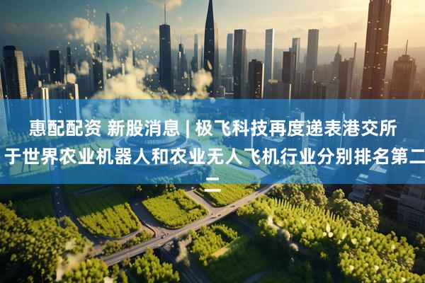 惠配配资 新股消息 | 极飞科技再度递表港交所 于世界农业机器人和农业无人飞机行业分别排名第二