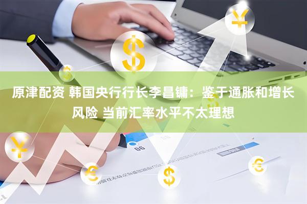 原津配资 韩国央行行长李昌镛：鉴于通胀和增长风险 当前汇率水平不太理想